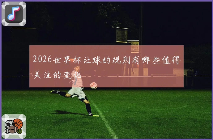 2026世界杯让球的规则有哪些值得关注的变化