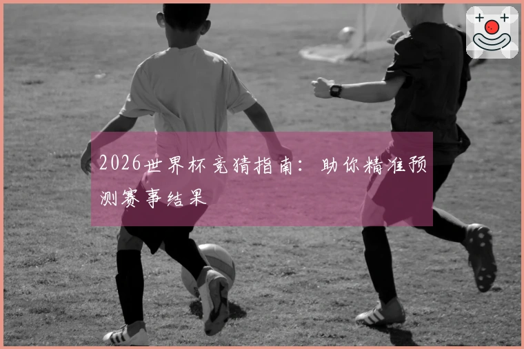 2026世界杯竞猜指南：助你精准预测赛事结果