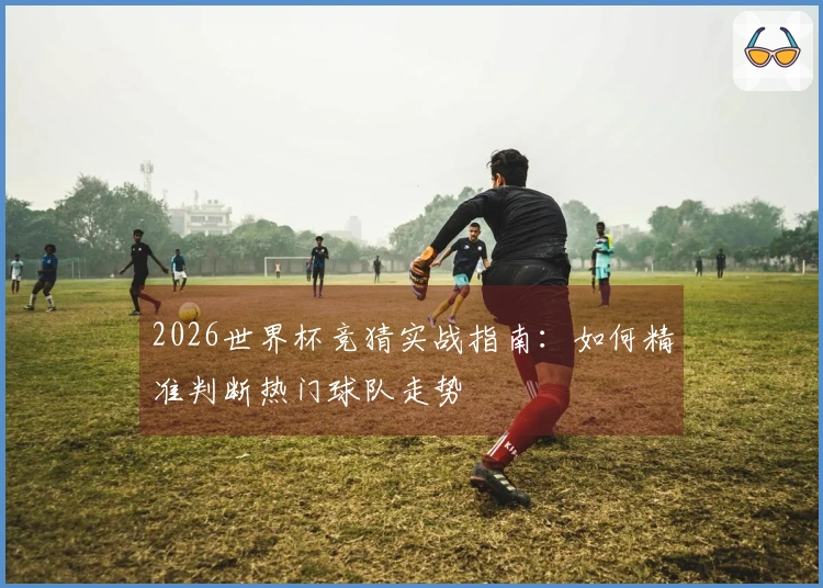 2026世界杯竞猜实战指南：如何精准判断热门球队走势