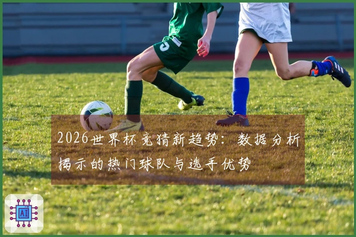 2026世界杯竞猜新趋势：数据分析揭示的热门球队与选手优势